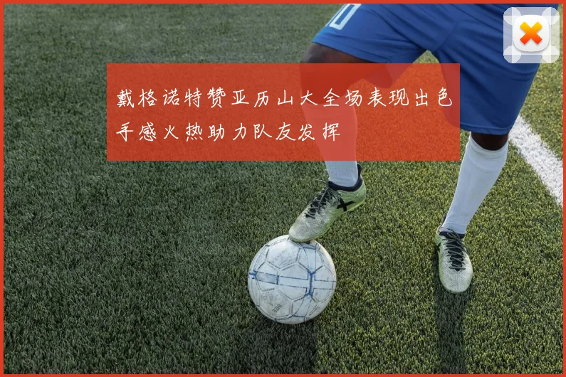 戴格诺特赞亚历山大全场表现出色手感火热助力队友发挥