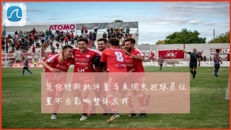莫伦特斯批评皇马表现失控球员位置不当影响整体发挥