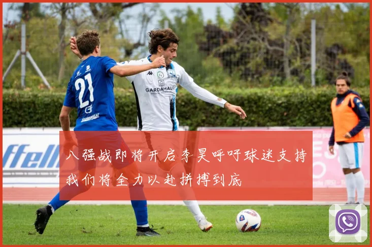 八强战即将开启李昊呼吁球迷支持我们将全力以赴拼搏到底