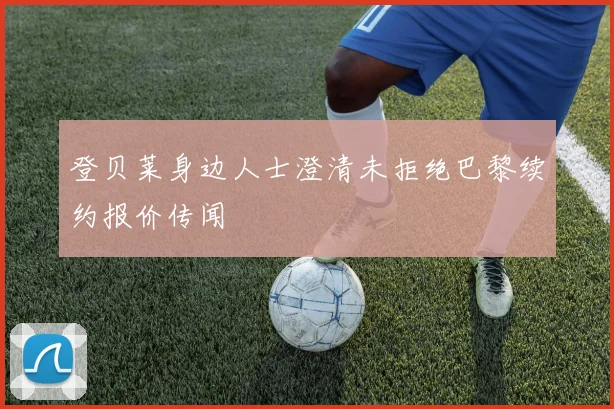 登贝莱身边人士澄清未拒绝巴黎续约报价传闻