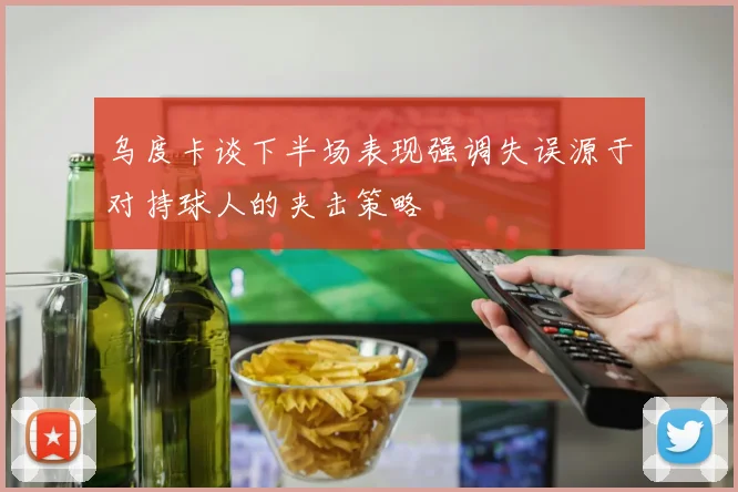 乌度卡谈下半场表现强调失误源于对持球人的夹击策略