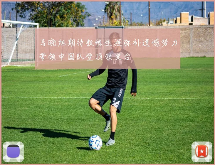 马晓旭期待教练生涯弥补遗憾努力带领中国队登顶领奖台