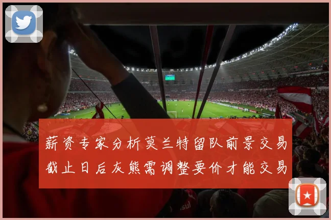 薪资专家分析莫兰特留队前景交易截止日后灰熊需调整要价才能交易