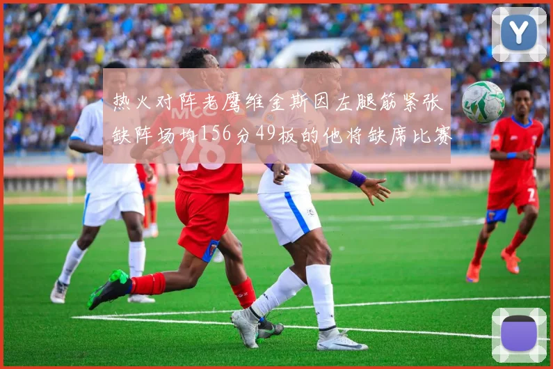 热火对阵老鹰维金斯因左腿筋紧张缺阵场均156分49板的他将缺席比赛