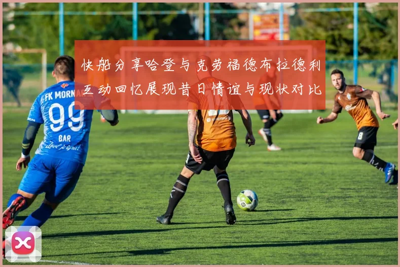 快船分享哈登与克劳福德布拉德利互动回忆展现昔日情谊与现状对比