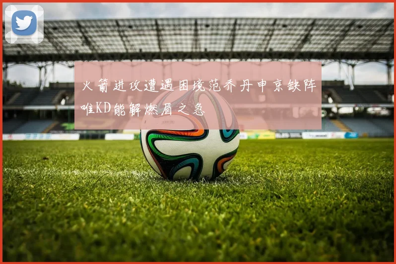 火箭进攻遭遇困境范乔丹申京缺阵唯KD能解燃眉之急